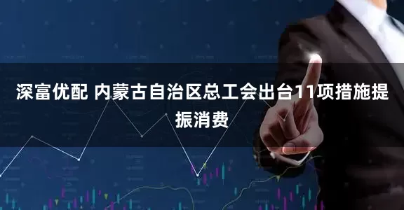 深富优配 内蒙古自治区总工会出台11项措施提振消费