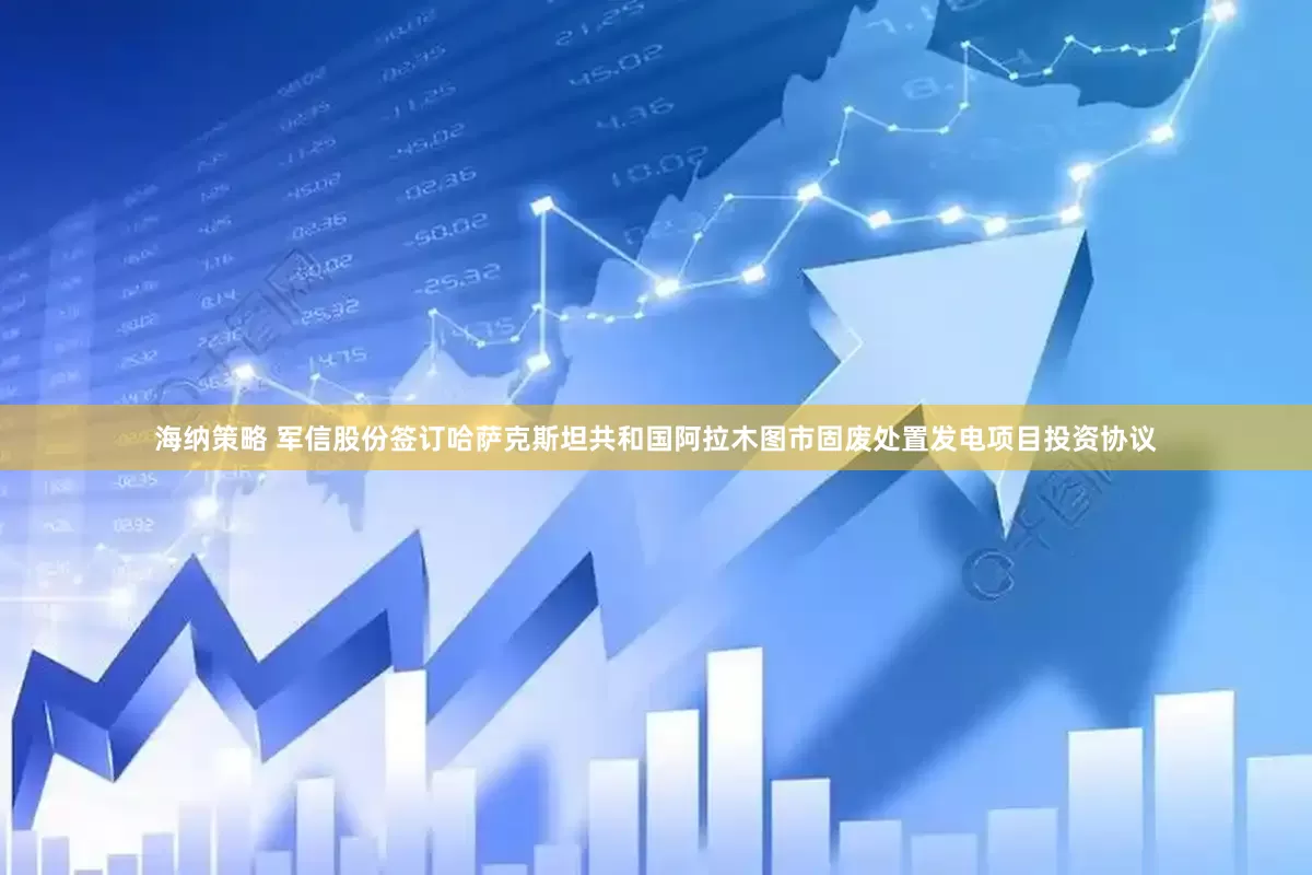 海纳策略 军信股份签订哈萨克斯坦共和国阿拉木图市固废处置发电项目投资协议