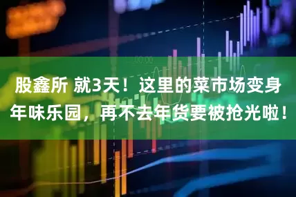 股鑫所 就3天！这里的菜市场变身年味乐园，再不去年货要被抢光啦！