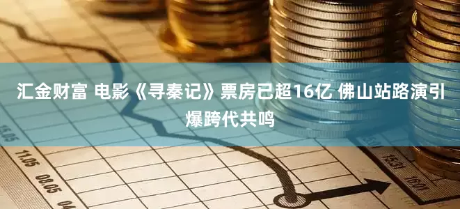 汇金财富 电影《寻秦记》票房已超16亿 佛山站路演引爆跨代共鸣