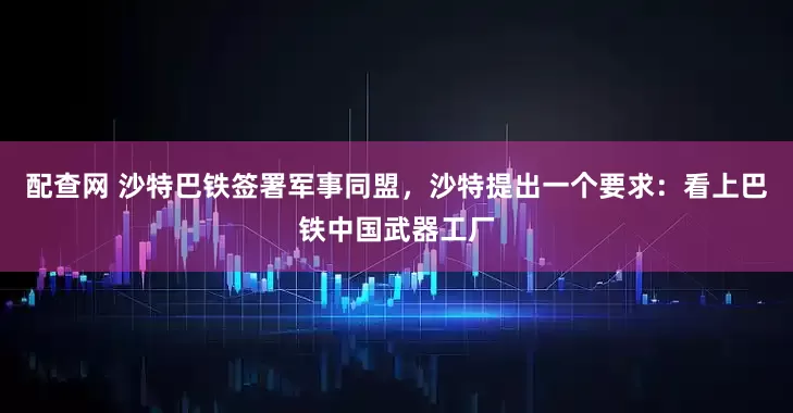 配查网 沙特巴铁签署军事同盟，沙特提出一个要求：看上巴铁中国武器工厂